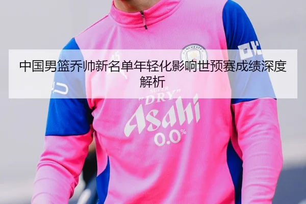 中国男篮乔帅新名单年轻化影响世预赛成绩深度解析